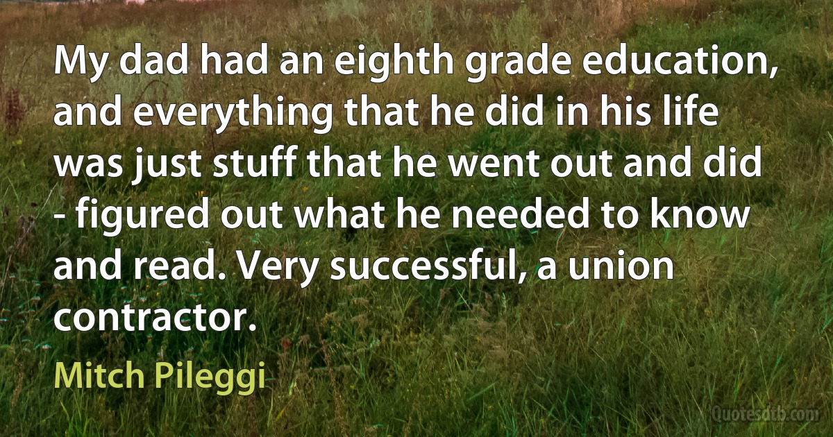 My dad had an eighth grade education, and everything that he did in his life was just stuff that he went out and did - figured out what he needed to know and read. Very successful, a union contractor. (Mitch Pileggi)