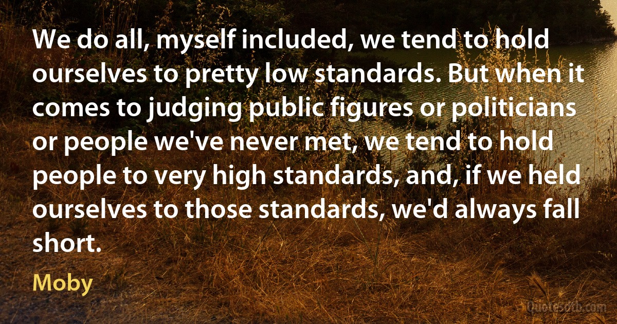 We do all, myself included, we tend to hold ourselves to pretty low standards. But when it comes to judging public figures or politicians or people we've never met, we tend to hold people to very high standards, and, if we held ourselves to those standards, we'd always fall short. (Moby)