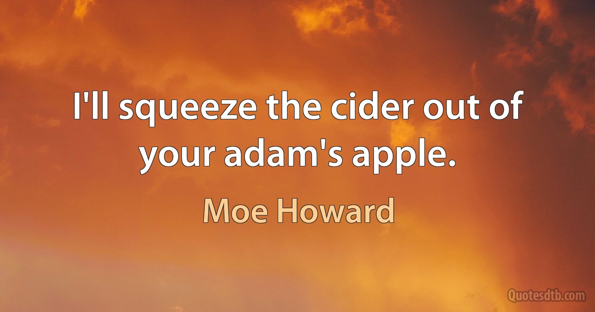 I'll squeeze the cider out of your adam's apple. (Moe Howard)