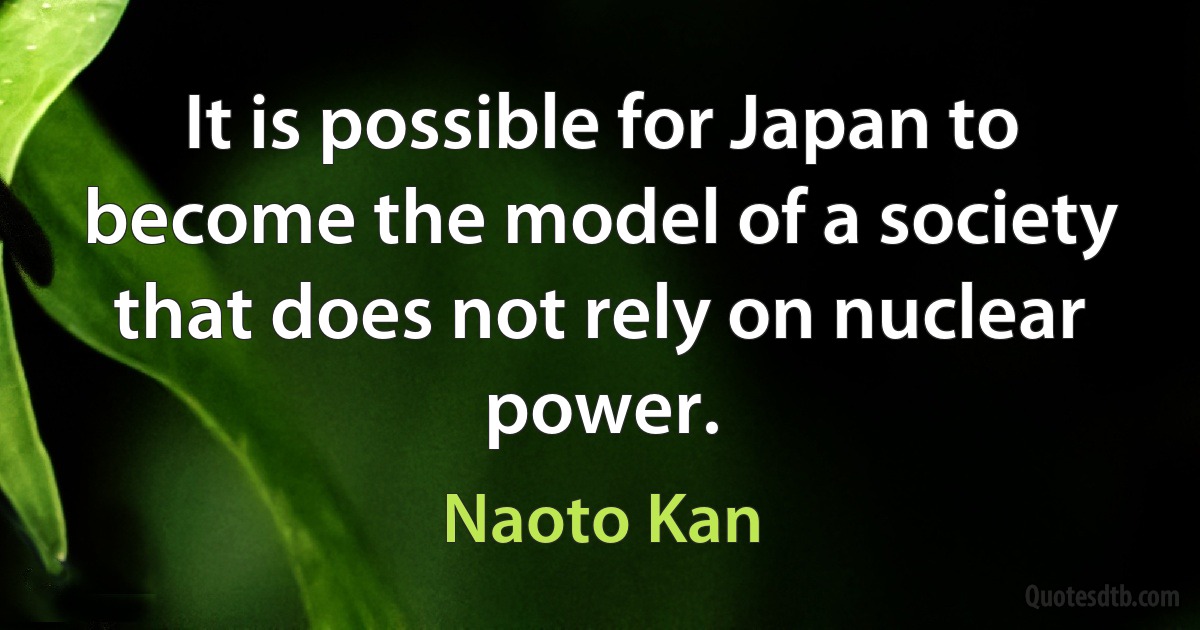 It is possible for Japan to become the model of a society that does not rely on nuclear power. (Naoto Kan)