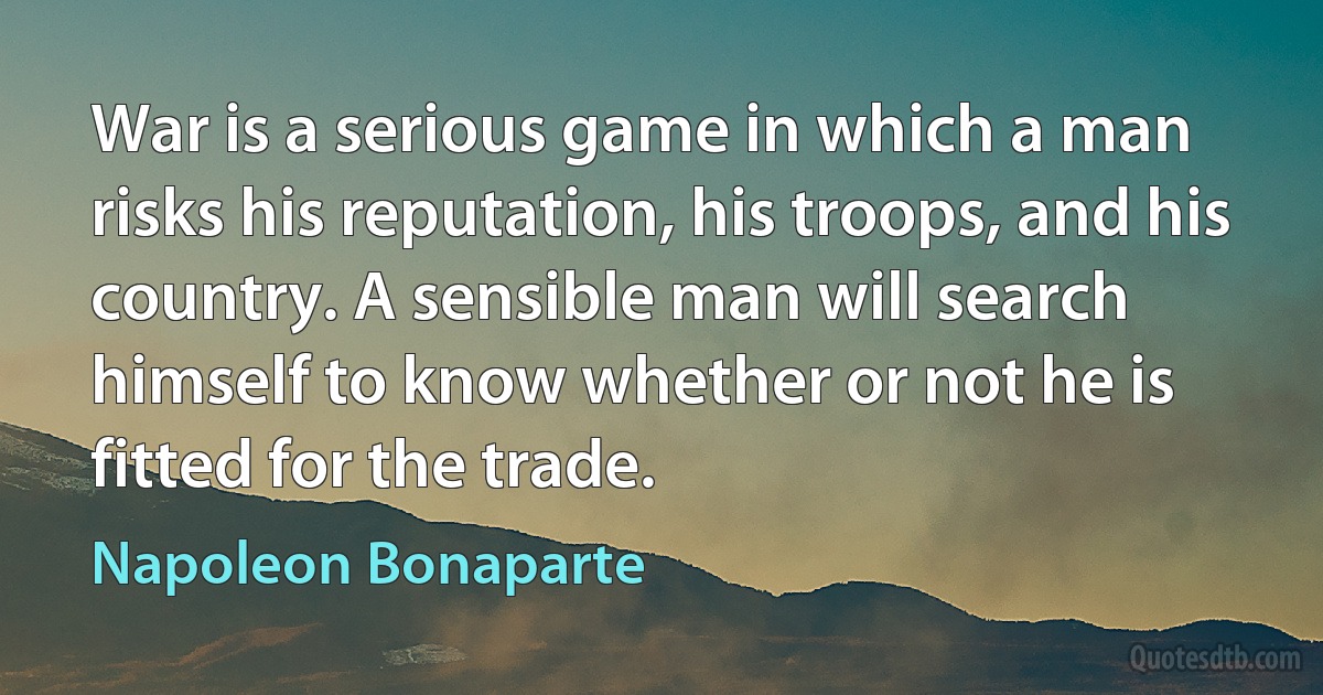 War is a serious game in which a man risks his reputation, his troops, and his country. A sensible man will search himself to know whether or not he is fitted for the trade. (Napoleon Bonaparte)