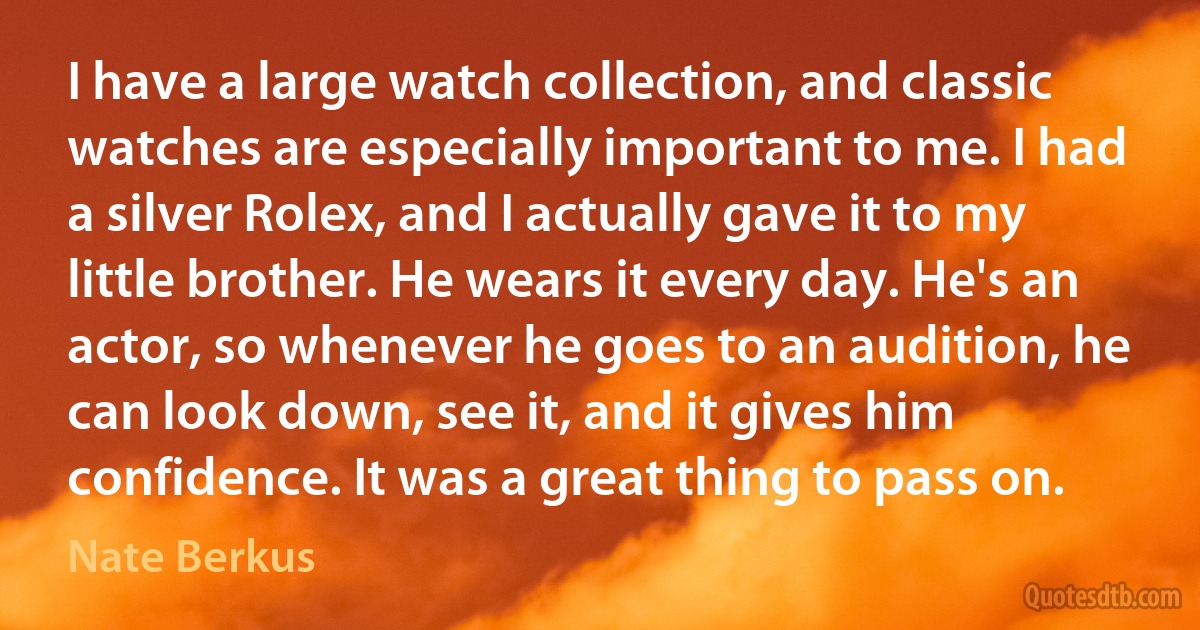 I have a large watch collection, and classic watches are especially important to me. I had a silver Rolex, and I actually gave it to my little brother. He wears it every day. He's an actor, so whenever he goes to an audition, he can look down, see it, and it gives him confidence. It was a great thing to pass on. (Nate Berkus)