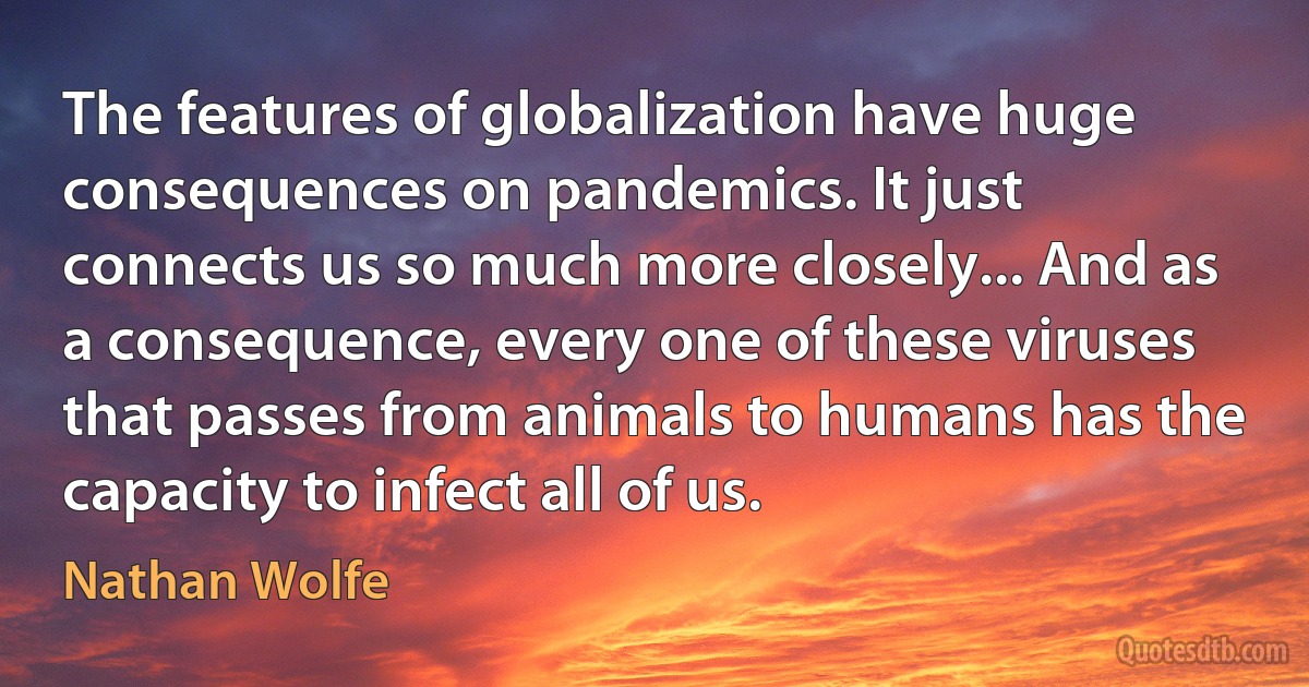 The features of globalization have huge consequences on pandemics. It just connects us so much more closely... And as a consequence, every one of these viruses that passes from animals to humans has the capacity to infect all of us. (Nathan Wolfe)