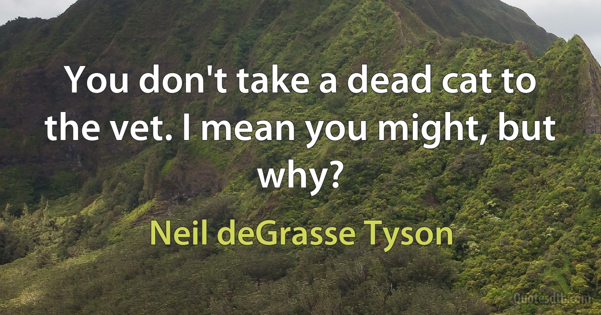 You don't take a dead cat to the vet. I mean you might, but why? (Neil deGrasse Tyson)