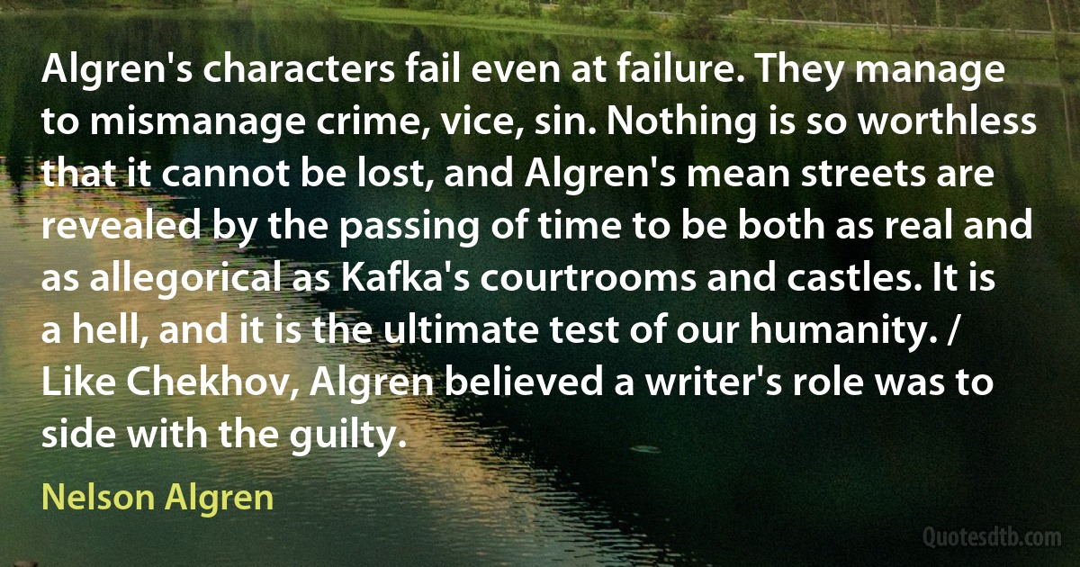 Algren's characters fail even at failure. They manage to mismanage crime, vice, sin. Nothing is so worthless that it cannot be lost, and Algren's mean streets are revealed by the passing of time to be both as real and as allegorical as Kafka's courtrooms and castles. It is a hell, and it is the ultimate test of our humanity. / Like Chekhov, Algren believed a writer's role was to side with the guilty. (Nelson Algren)