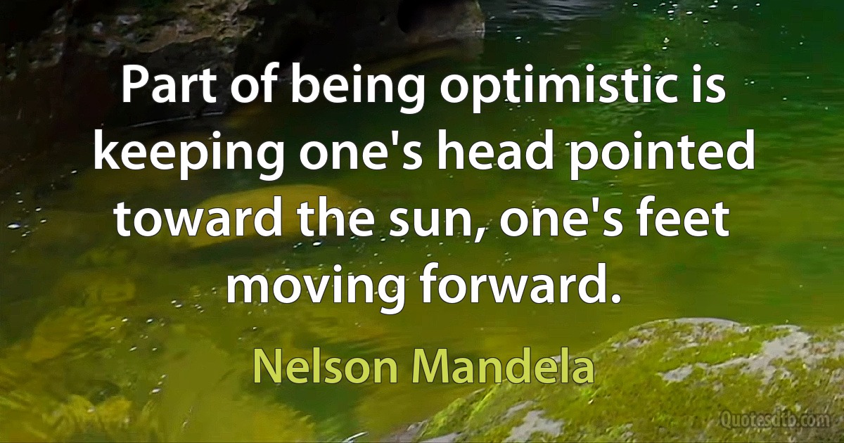 Part of being optimistic is keeping one's head pointed toward the sun, one's feet moving forward. (Nelson Mandela)