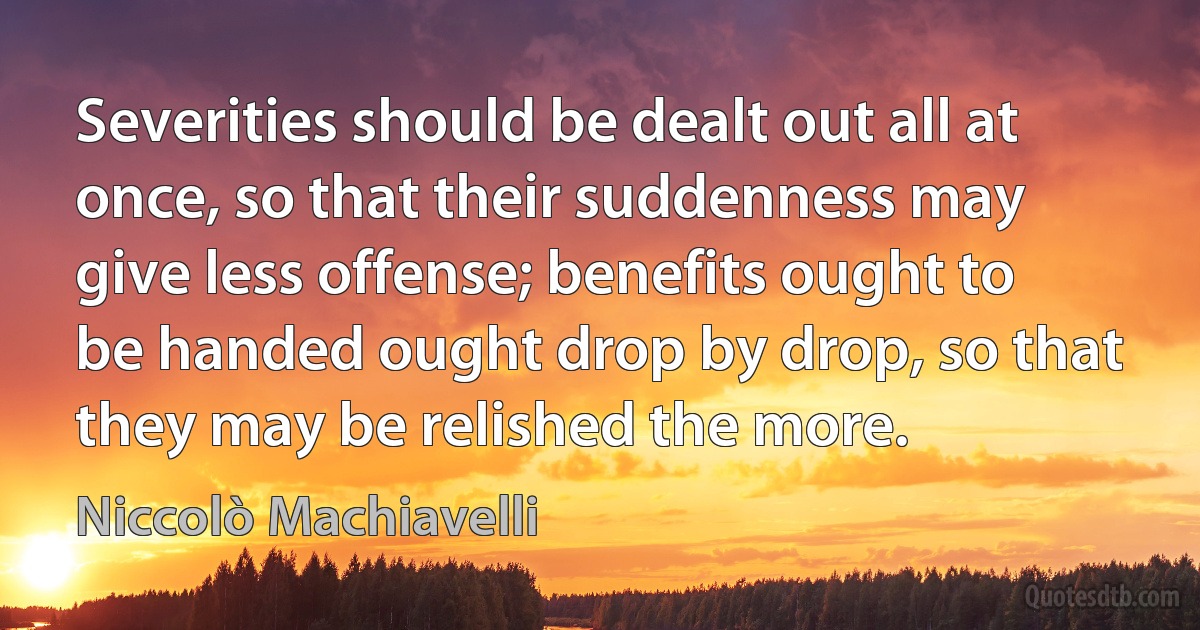 Severities should be dealt out all at once, so that their suddenness may give less offense; benefits ought to be handed ought drop by drop, so that they may be relished the more. (Niccolò Machiavelli)