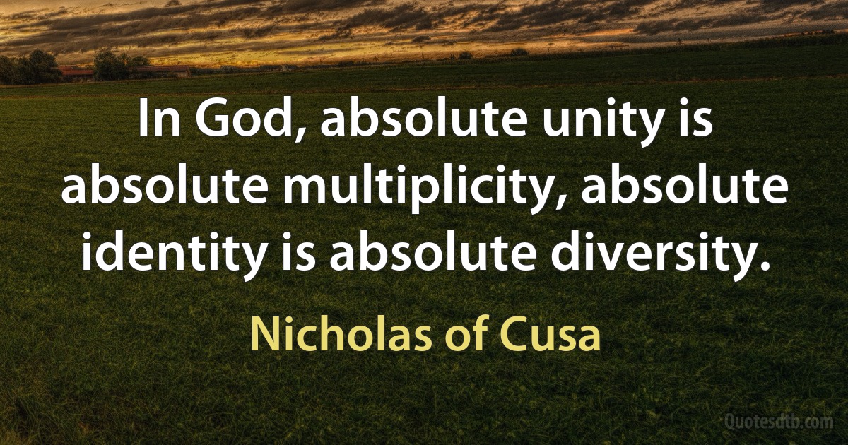 In God, absolute unity is absolute multiplicity, absolute identity is absolute diversity. (Nicholas of Cusa)