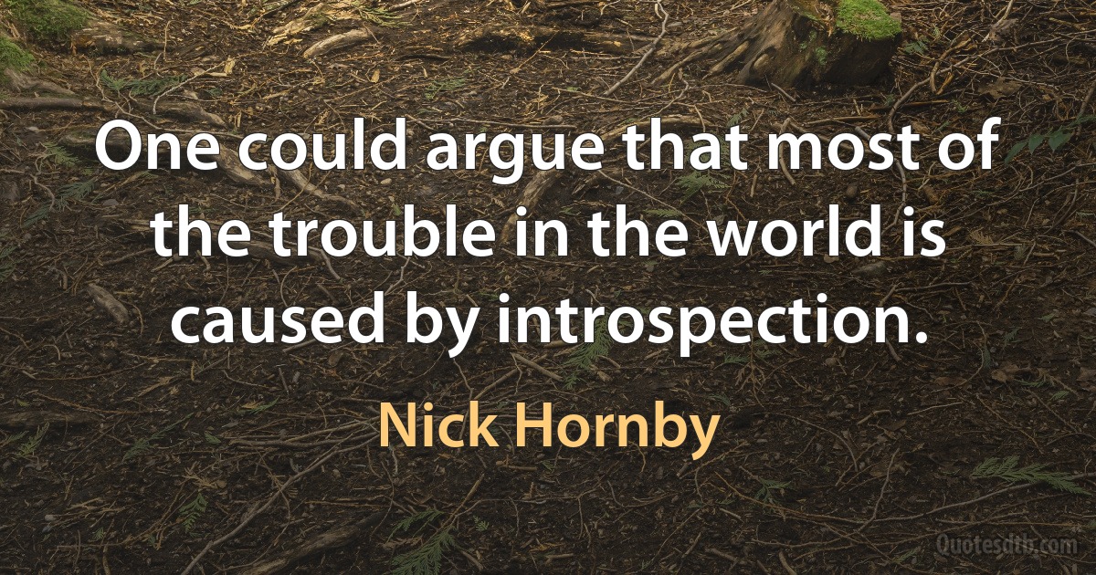 One could argue that most of the trouble in the world is caused by introspection. (Nick Hornby)