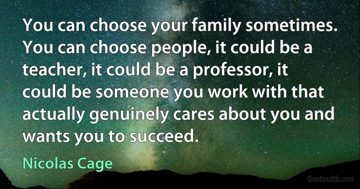 You can choose your family sometimes. You can choose people, it could be a teacher, it could be a professor, it could be someone you work with that actually genuinely cares about you and wants you to succeed. (Nicolas Cage)