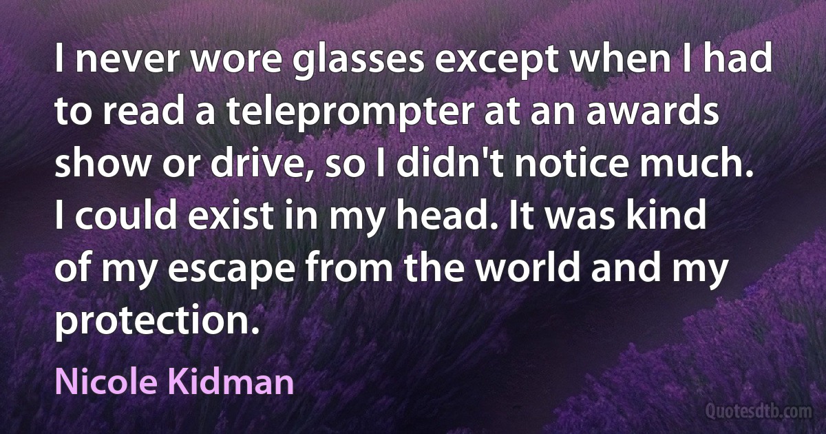 I never wore glasses except when I had to read a teleprompter at an awards show or drive, so I didn't notice much. I could exist in my head. It was kind of my escape from the world and my protection. (Nicole Kidman)