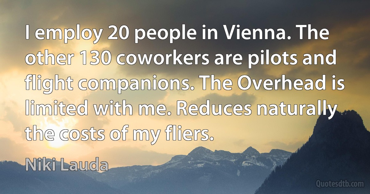 I employ 20 people in Vienna. The other 130 coworkers are pilots and flight companions. The Overhead is limited with me. Reduces naturally the costs of my fliers. (Niki Lauda)