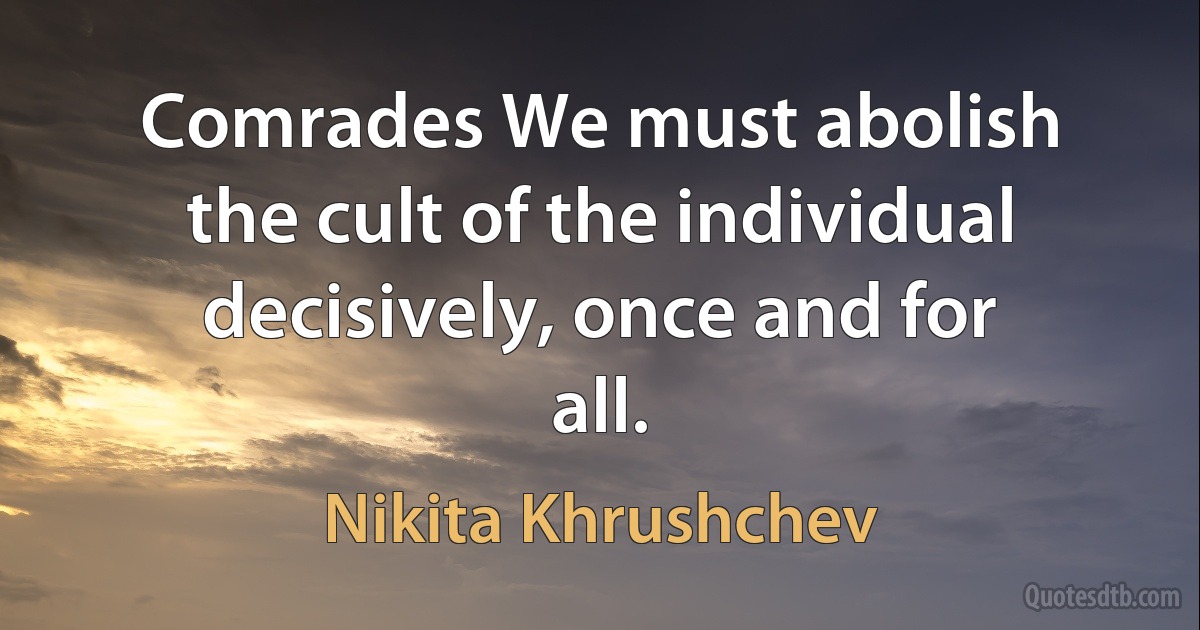 Comrades We must abolish the cult of the individual decisively, once and for all. (Nikita Khrushchev)