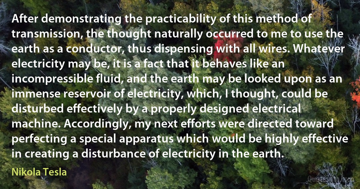 After demonstrating the practicability of this method of transmission, the thought naturally occurred to me to use the earth as a conductor, thus dispensing with all wires. Whatever electricity may be, it is a fact that it behaves like an incompressible fluid, and the earth may be looked upon as an immense reservoir of electricity, which, I thought, could be disturbed effectively by a properly designed electrical machine. Accordingly, my next efforts were directed toward perfecting a special apparatus which would be highly effective in creating a disturbance of electricity in the earth. (Nikola Tesla)