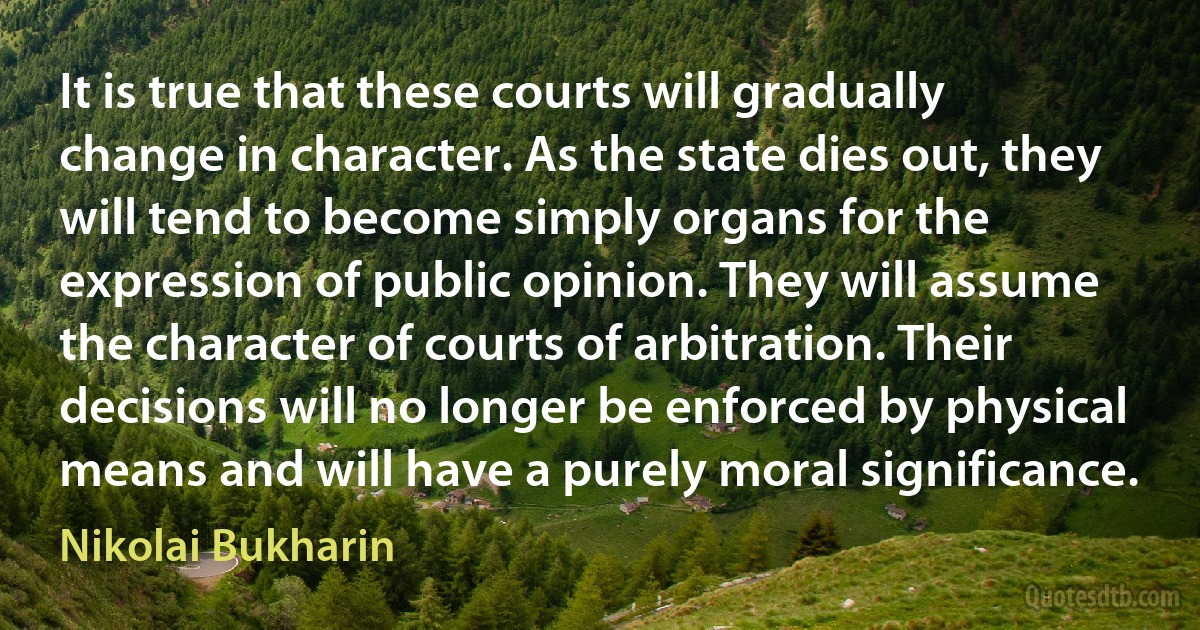 It is true that these courts will gradually change in character. As the state dies out, they will tend to become simply organs for the expression of public opinion. They will assume the character of courts of arbitration. Their decisions will no longer be enforced by physical means and will have a purely moral significance. (Nikolai Bukharin)