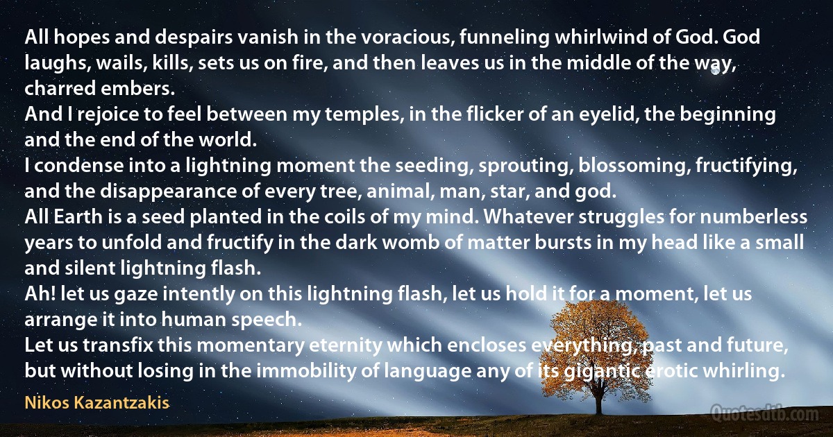 All hopes and despairs vanish in the voracious, funneling whirlwind of God. God laughs, wails, kills, sets us on fire, and then leaves us in the middle of the way, charred embers.
And I rejoice to feel between my temples, in the flicker of an eyelid, the beginning and the end of the world.
I condense into a lightning moment the seeding, sprouting, blossoming, fructifying, and the disappearance of every tree, animal, man, star, and god.
All Earth is a seed planted in the coils of my mind. Whatever struggles for numberless years to unfold and fructify in the dark womb of matter bursts in my head like a small and silent lightning flash.
Ah! let us gaze intently on this lightning flash, let us hold it for a moment, let us arrange it into human speech.
Let us transfix this momentary eternity which encloses everything, past and future, but without losing in the immobility of language any of its gigantic erotic whirling. (Nikos Kazantzakis)