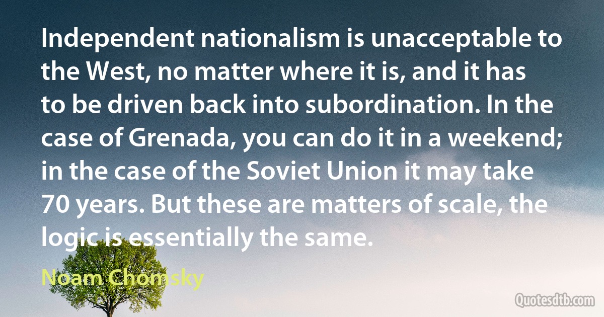 Independent nationalism is unacceptable to the West, no matter where it is, and it has to be driven back into subordination. In the case of Grenada, you can do it in a weekend; in the case of the Soviet Union it may take 70 years. But these are matters of scale, the logic is essentially the same. (Noam Chomsky)