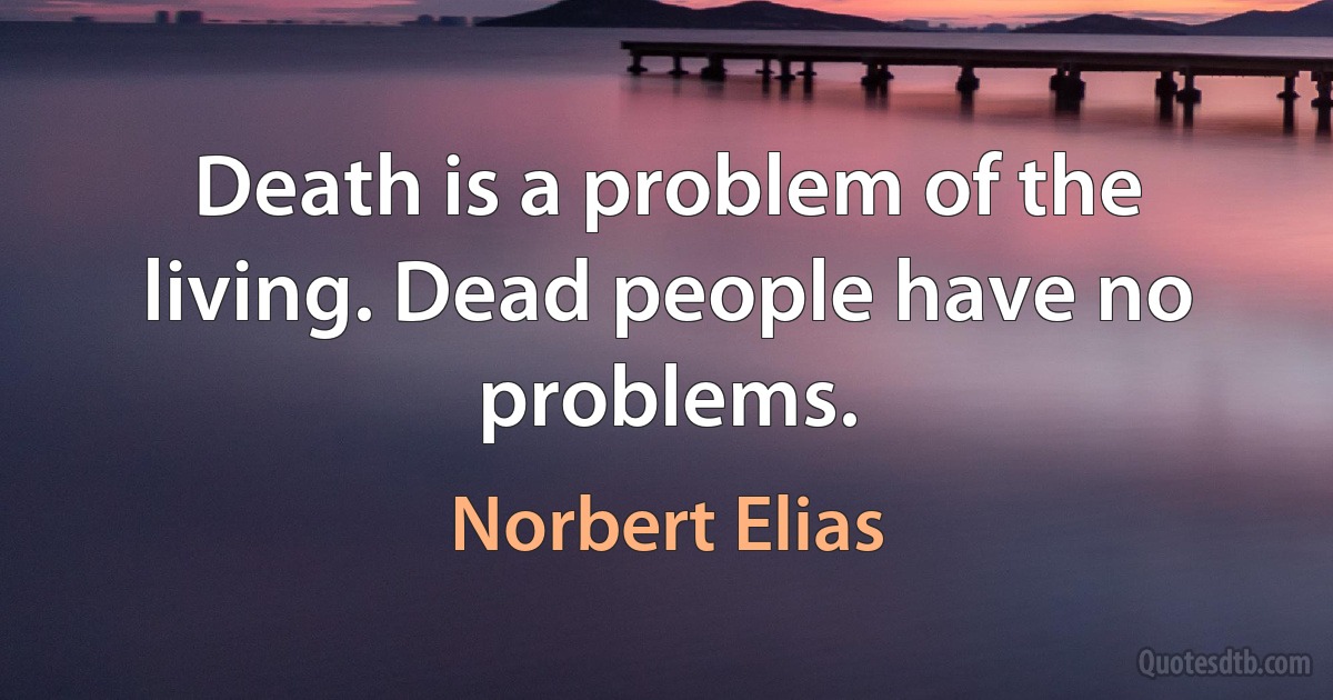 Death is a problem of the living. Dead people have no problems. (Norbert Elias)