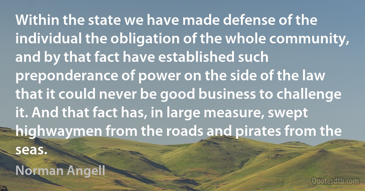 Within the state we have made defense of the individual the obligation of the whole community, and by that fact have established such preponderance of power on the side of the law that it could never be good business to challenge it. And that fact has, in large measure, swept highwaymen from the roads and pirates from the seas. (Norman Angell)