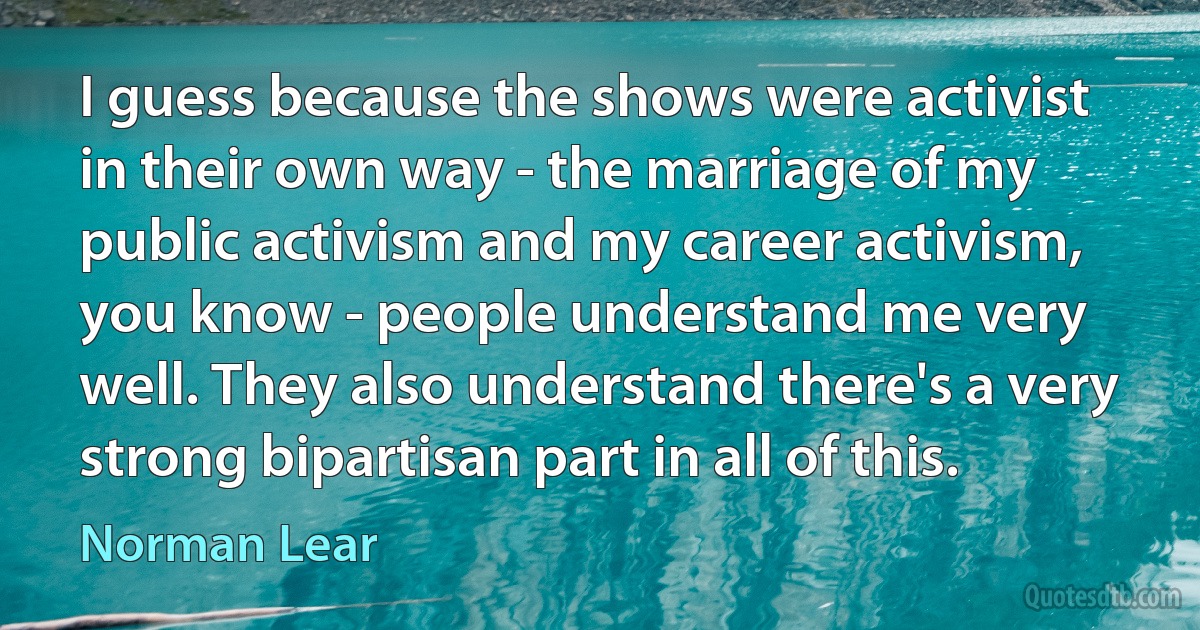 I guess because the shows were activist in their own way - the marriage of my public activism and my career activism, you know - people understand me very well. They also understand there's a very strong bipartisan part in all of this. (Norman Lear)