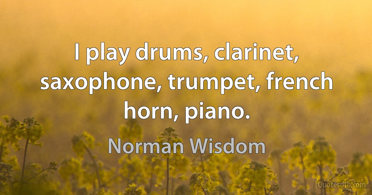 I play drums, clarinet, saxophone, trumpet, french horn, piano. (Norman Wisdom)