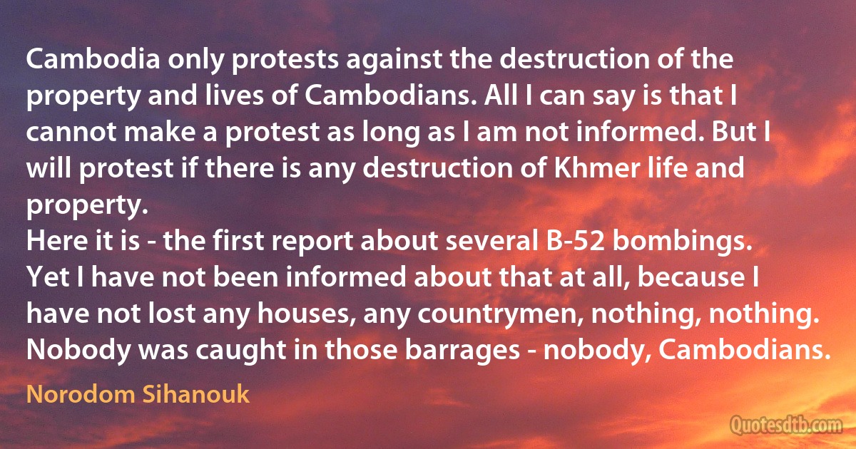 Cambodia only protests against the destruction of the property and lives of Cambodians. All I can say is that I cannot make a protest as long as I am not informed. But I will protest if there is any destruction of Khmer life and property.
Here it is - the first report about several B-52 bombings. Yet I have not been informed about that at all, because I have not lost any houses, any countrymen, nothing, nothing. Nobody was caught in those barrages - nobody, Cambodians. (Norodom Sihanouk)