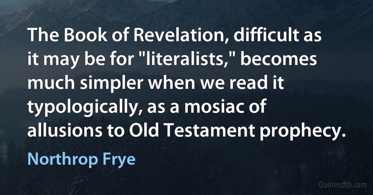 The Book of Revelation, difficult as it may be for "literalists," becomes much simpler when we read it typologically, as a mosiac of allusions to Old Testament prophecy. (Northrop Frye)