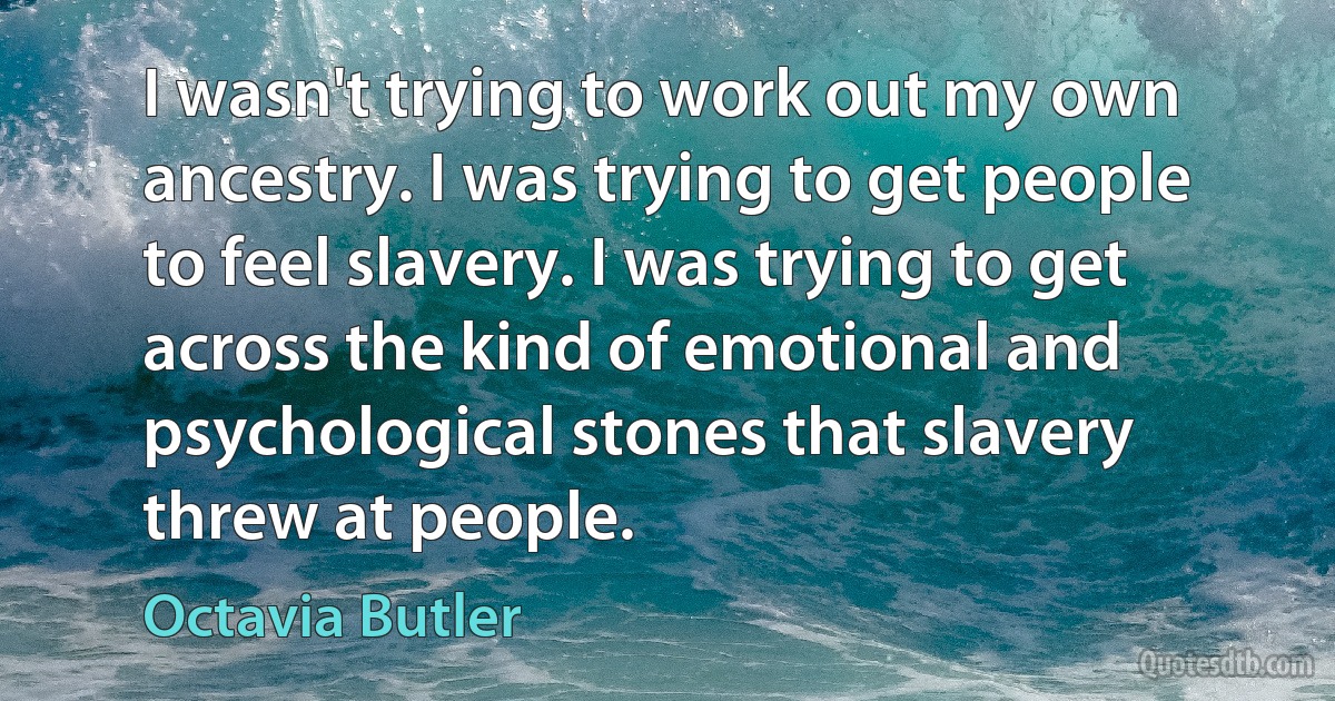 I wasn't trying to work out my own ancestry. I was trying to get people to feel slavery. I was trying to get across the kind of emotional and psychological stones that slavery threw at people. (Octavia Butler)