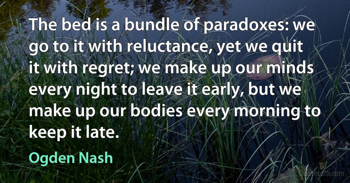 The bed is a bundle of paradoxes: we go to it with reluctance, yet we quit it with regret; we make up our minds every night to leave it early, but we make up our bodies every morning to keep it late. (Ogden Nash)