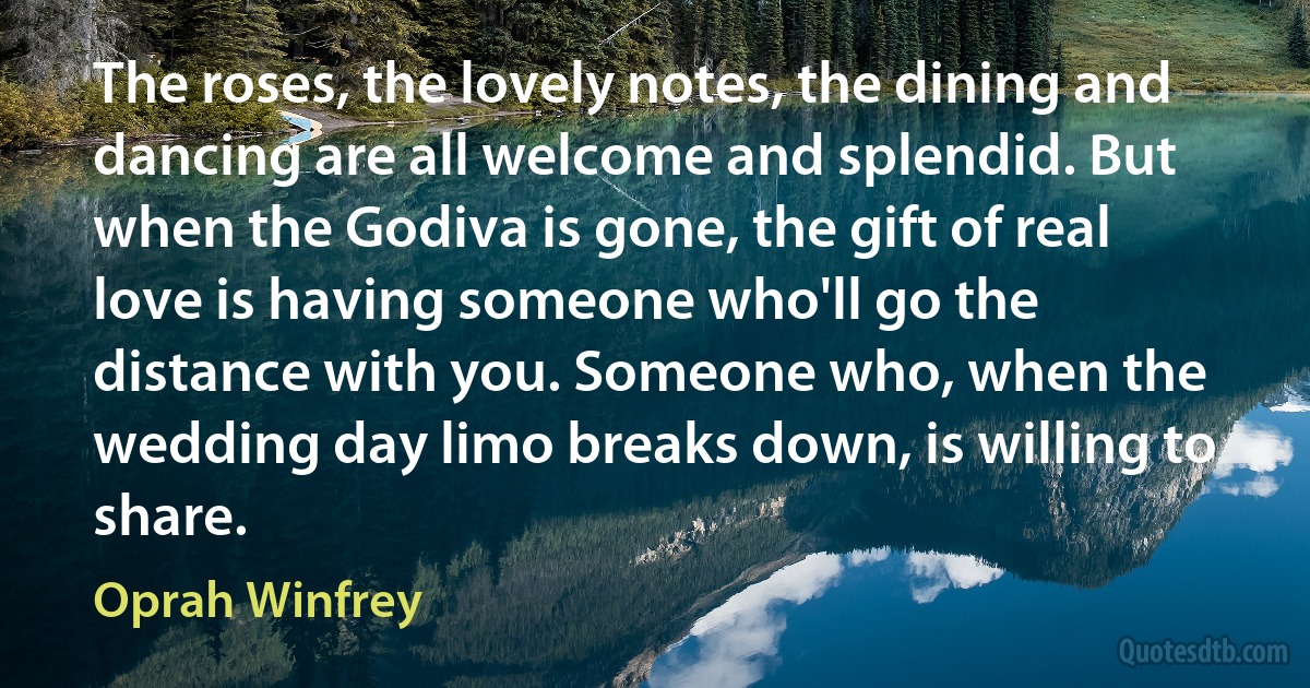 The roses, the lovely notes, the dining and dancing are all welcome and splendid. But when the Godiva is gone, the gift of real love is having someone who'll go the distance with you. Someone who, when the wedding day limo breaks down, is willing to share. (Oprah Winfrey)