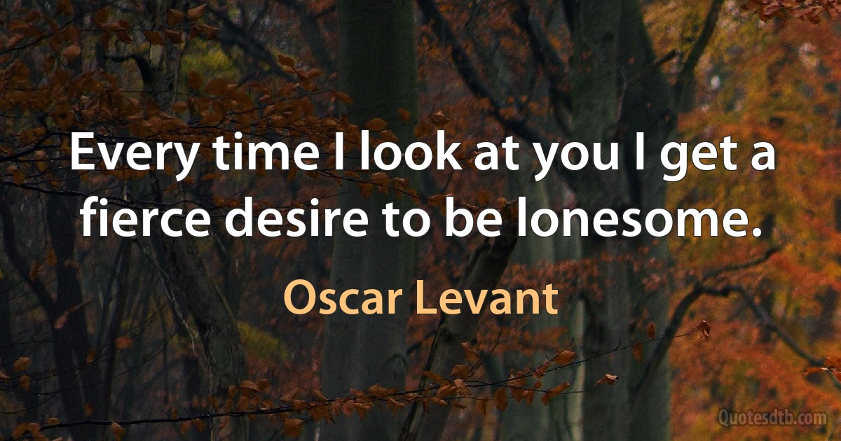 Every time I look at you I get a fierce desire to be lonesome. (Oscar Levant)