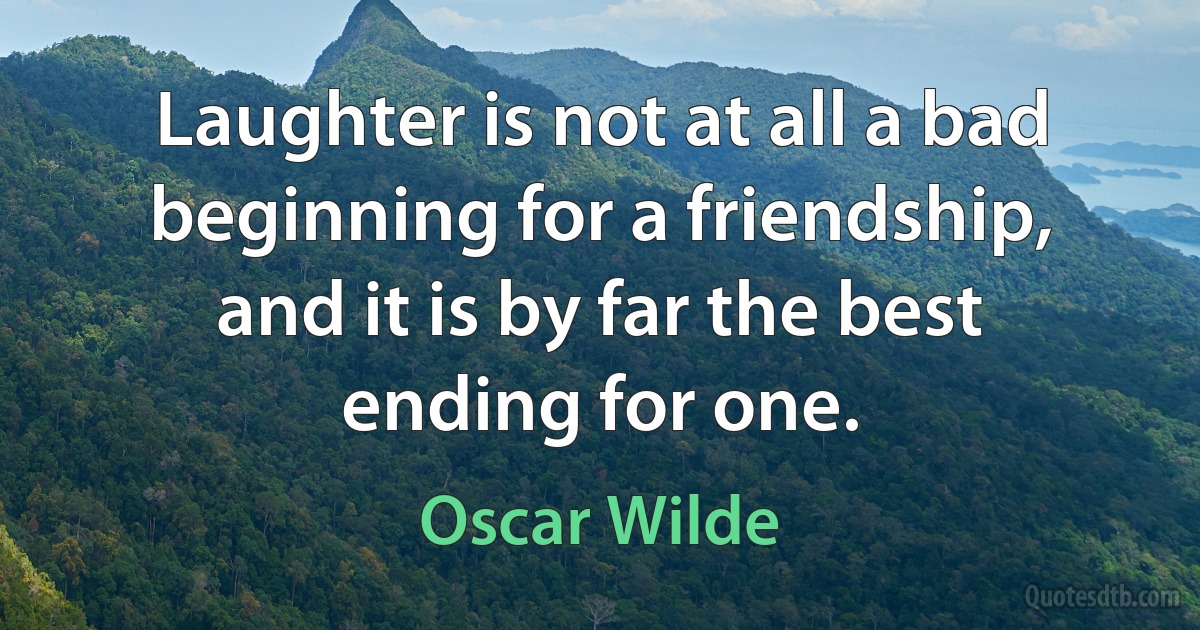 Laughter is not at all a bad beginning for a friendship, and it is by far the best ending for one. (Oscar Wilde)