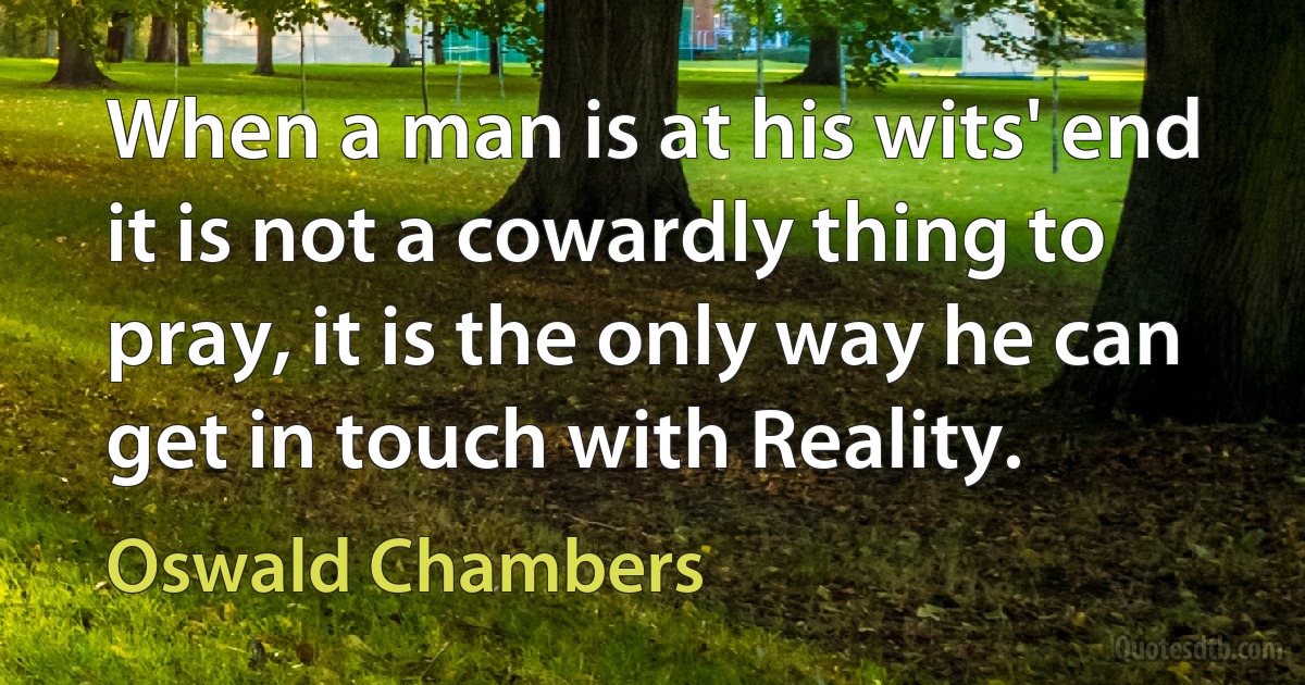 When a man is at his wits' end it is not a cowardly thing to pray, it is the only way he can get in touch with Reality. (Oswald Chambers)