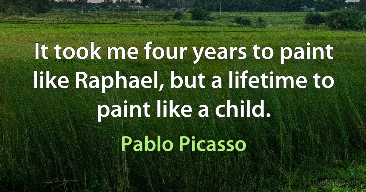 It took me four years to paint like Raphael, but a lifetime to paint like a child. (Pablo Picasso)