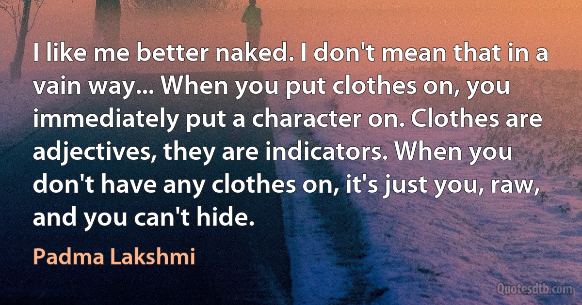 I like me better naked. I don't mean that in a vain way... When you put clothes on, you immediately put a character on. Clothes are adjectives, they are indicators. When you don't have any clothes on, it's just you, raw, and you can't hide. (Padma Lakshmi)