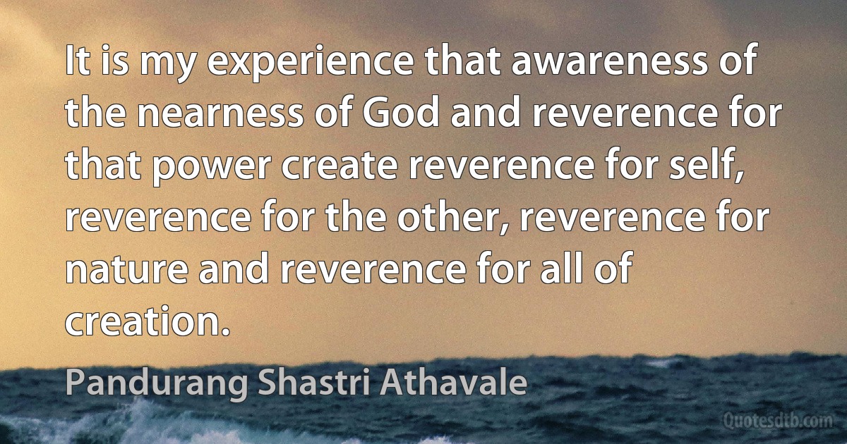 It is my experience that awareness of the nearness of God and reverence for that power create reverence for self, reverence for the other, reverence for nature and reverence for all of creation. (Pandurang Shastri Athavale)