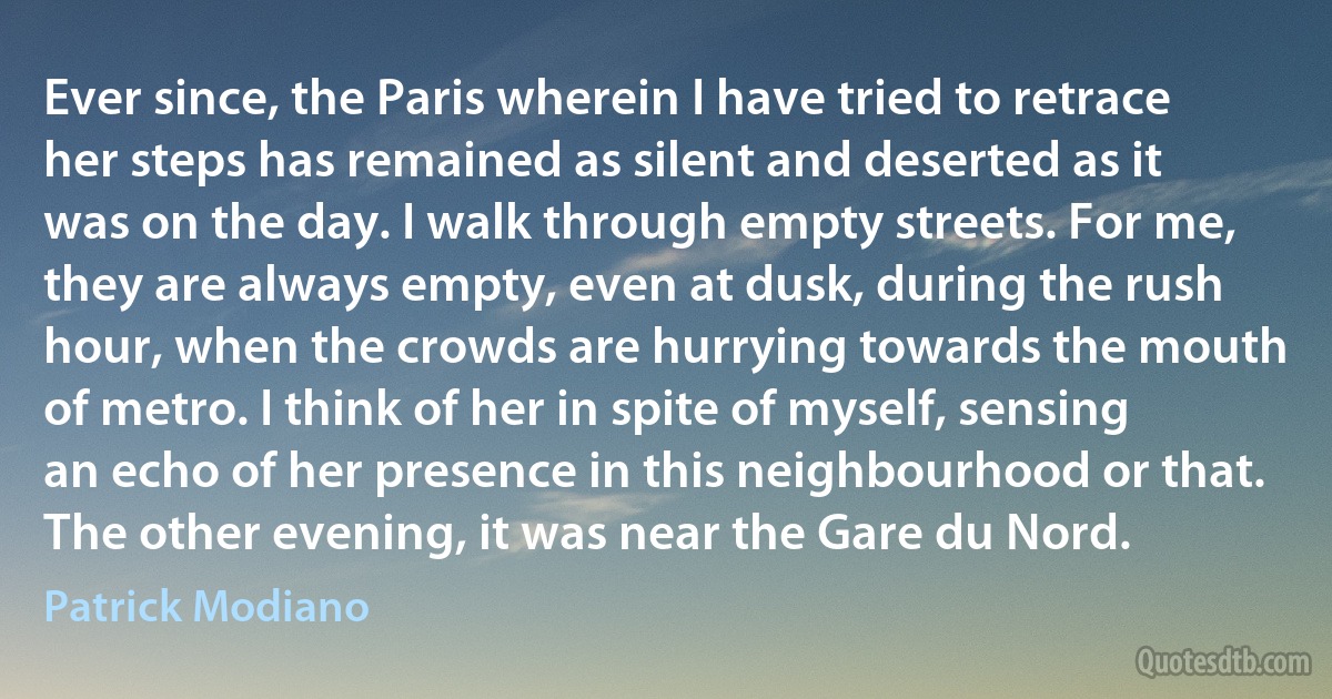 Ever since, the Paris wherein I have tried to retrace her steps has remained as silent and deserted as it was on the day. I walk through empty streets. For me, they are always empty, even at dusk, during the rush hour, when the crowds are hurrying towards the mouth of metro. I think of her in spite of myself, sensing an echo of her presence in this neighbourhood or that. The other evening, it was near the Gare du Nord. (Patrick Modiano)