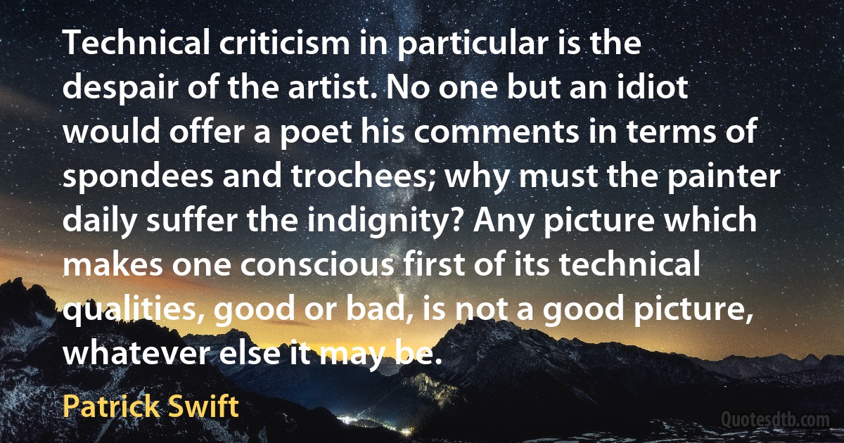 Technical criticism in particular is the despair of the artist. No one but an idiot would offer a poet his comments in terms of spondees and trochees; why must the painter daily suffer the indignity? Any picture which makes one conscious first of its technical qualities, good or bad, is not a good picture, whatever else it may be. (Patrick Swift)