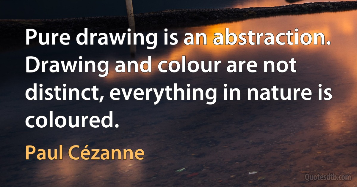 Pure drawing is an abstraction. Drawing and colour are not distinct, everything in nature is coloured. (Paul Cézanne)