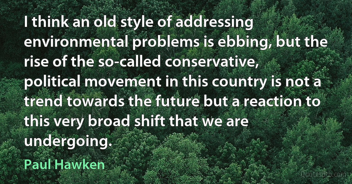 I think an old style of addressing environmental problems is ebbing, but the rise of the so-called conservative, political movement in this country is not a trend towards the future but a reaction to this very broad shift that we are undergoing. (Paul Hawken)