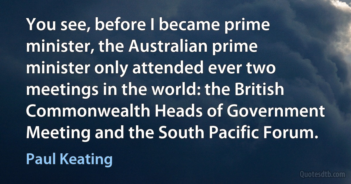 You see, before I became prime minister, the Australian prime minister only attended ever two meetings in the world: the British Commonwealth Heads of Government Meeting and the South Pacific Forum. (Paul Keating)