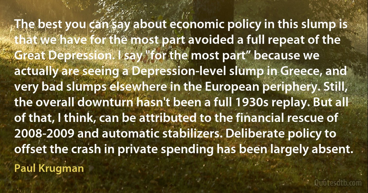 The best you can say about economic policy in this slump is that we have for the most part avoided a full repeat of the Great Depression. I say "for the most part” because we actually are seeing a Depression-level slump in Greece, and very bad slumps elsewhere in the European periphery. Still, the overall downturn hasn't been a full 1930s replay. But all of that, I think, can be attributed to the financial rescue of 2008-2009 and automatic stabilizers. Deliberate policy to offset the crash in private spending has been largely absent. (Paul Krugman)