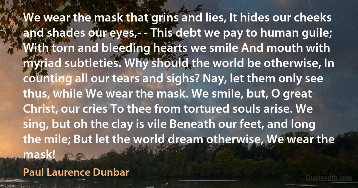 We wear the mask that grins and lies, It hides our cheeks and shades our eyes,- - This debt we pay to human guile; With torn and bleeding hearts we smile And mouth with myriad subtleties. Why should the world be otherwise, In counting all our tears and sighs? Nay, let them only see thus, while We wear the mask. We smile, but, O great Christ, our cries To thee from tortured souls arise. We sing, but oh the clay is vile Beneath our feet, and long the mile; But let the world dream otherwise, We wear the mask! (Paul Laurence Dunbar)