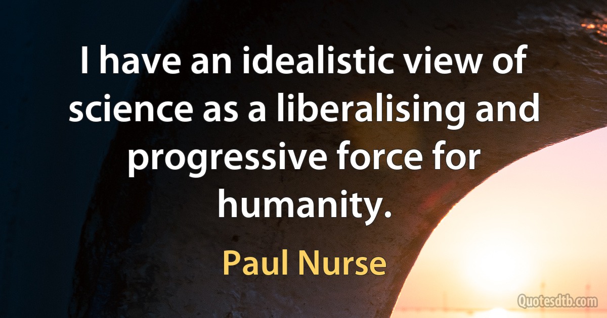 I have an idealistic view of science as a liberalising and progressive force for humanity. (Paul Nurse)