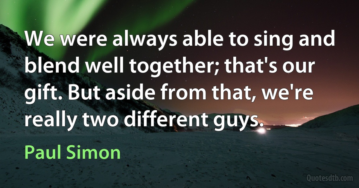 We were always able to sing and blend well together; that's our gift. But aside from that, we're really two different guys. (Paul Simon)