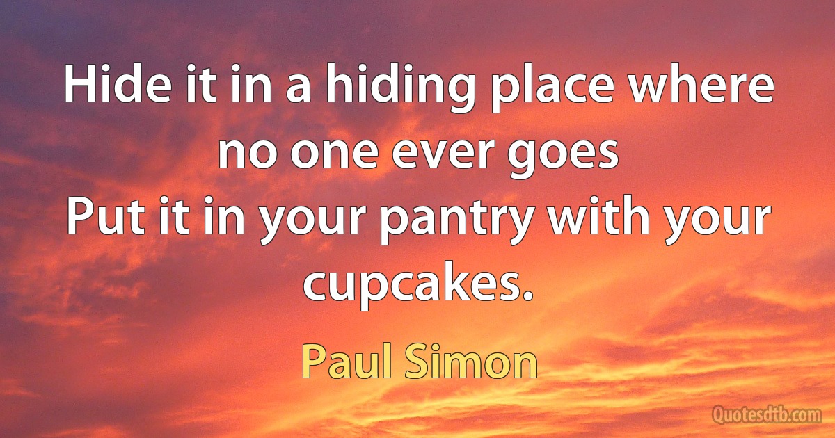 Hide it in a hiding place where no one ever goes
Put it in your pantry with your cupcakes. (Paul Simon)