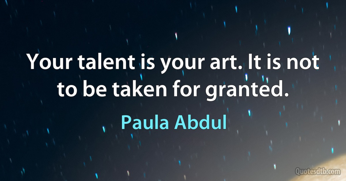 Your talent is your art. It is not to be taken for granted. (Paula Abdul)