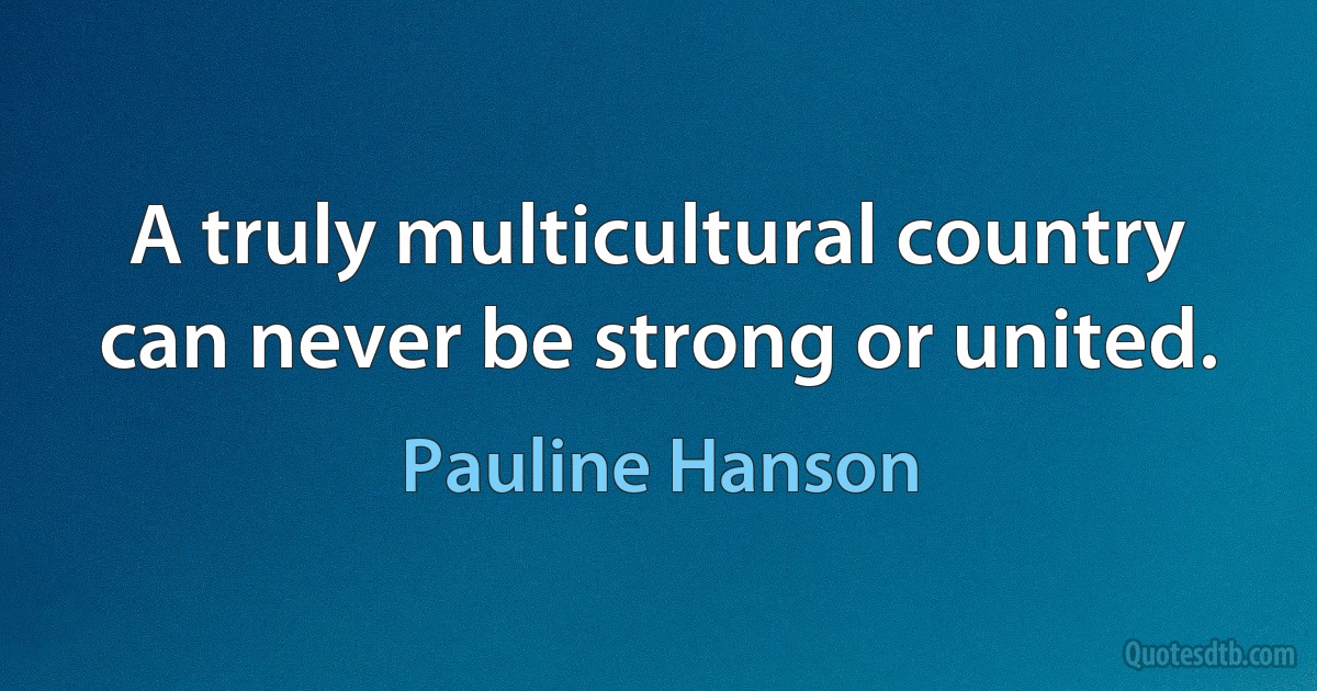 A truly multicultural country can never be strong or united. (Pauline Hanson)