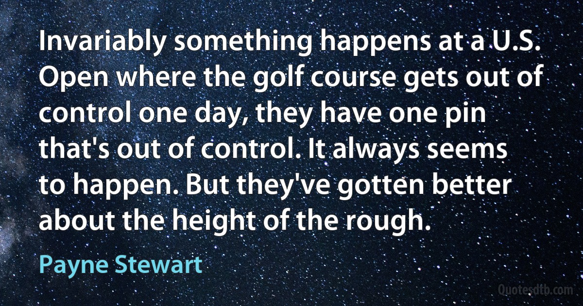 Invariably something happens at a U.S. Open where the golf course gets out of control one day, they have one pin that's out of control. It always seems to happen. But they've gotten better about the height of the rough. (Payne Stewart)