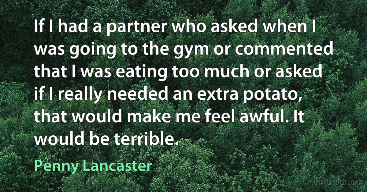 If I had a partner who asked when I was going to the gym or commented that I was eating too much or asked if I really needed an extra potato, that would make me feel awful. It would be terrible. (Penny Lancaster)